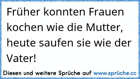 Früher konnten Frauen kochen wie die Mutter, heute saufen sie wie der Vater!