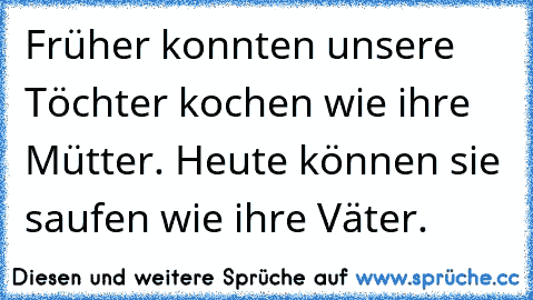 Früher konnten unsere Töchter kochen wie ihre Mütter. Heute können sie saufen wie ihre Väter.