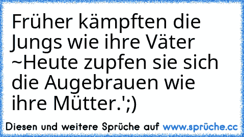 Früher kämpften die Jungs wie ihre Väter ~
Heute zupfen sie sich die Augebrauen wie ihre Mütter.';)