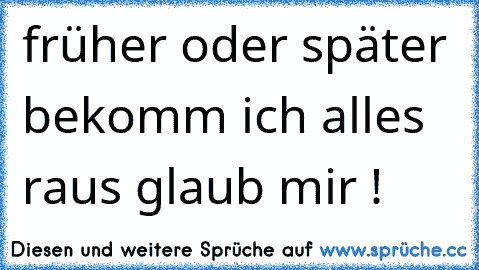 früher oder später bekomm ich alles raus glaub mir !