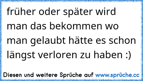 früher oder später wird man das bekommen wo man gelaubt hätte es schon längst verloren zu haben :)