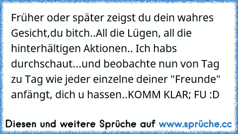 Früher oder später zeigst du dein wahres Gesicht,du bitch..
All die Lügen, all die hinterhältigen Aktionen.. Ich habs durchschaut...und beobachte nun von Tag zu Tag wie jeder einzelne deiner "Freunde" anfängt, dich u hassen..
KOMM KLAR; FU :D