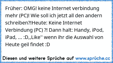 Früher: OMG! keine Internet verbindung mehr (PC)! Wie soll ich jetzt all den andern schreiben?!
Heute: Keine Internet Verbindung (PC) ?! Dann halt: Handy, iPod, iPad, ... :D
,,Like'' wenn ihr die Auswahl von Heute geil findet :D