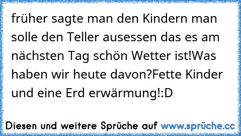 früher sagte man den Kindern man solle den Teller ausessen das es am nächsten Tag schön Wetter ist!
Was haben wir heute davon?
Fette Kinder und eine Erd erwärmung!:D