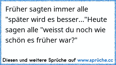 Früher sagten immer alle "später wird es besser..."
Heute sagen alle "weisst du noch wie schön es früher war?"