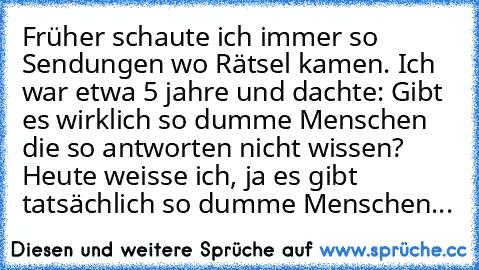 Früher schaute ich immer so Sendungen wo Rätsel kamen. Ich war etwa 5 jahre und dachte: Gibt es wirklich so dumme Menschen die so antworten nicht wissen? Heute weisse ich, ja es gibt tatsächlich so dumme Menschen...