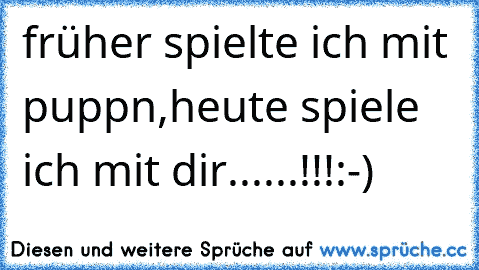 früher spielte ich mit puppn,heute spiele ich mit dir......!!!:-)