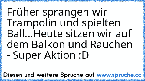 Früher sprangen wir Trampolin und spielten Ball...
Heute sitzen wir auf dem Balkon und Rauchen - Super Aktion :D