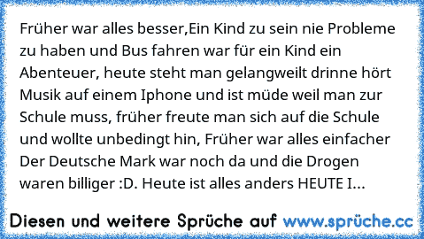 Früher war alles besser,Ein Kind zu sein nie Probleme zu haben und Bus fahren war für ein Kind ein Abenteuer, heute steht man gelangweilt drinne hört Musik auf einem Iphone und ist müde weil man zur Schule muss, früher freute man sich auf die Schule und wollte unbedingt hin, Früher war alles einfacher Der Deutsche Mark war noch da und die Drogen waren billiger :D. Heute ist alles anders HEUTE I...