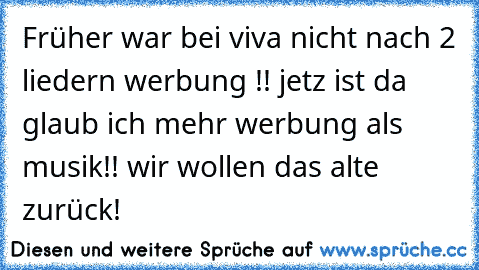 Früher war bei viva nicht nach 2 liedern werbung !! jetz ist da glaub ich mehr werbung als musik!! wir wollen das alte zurück!