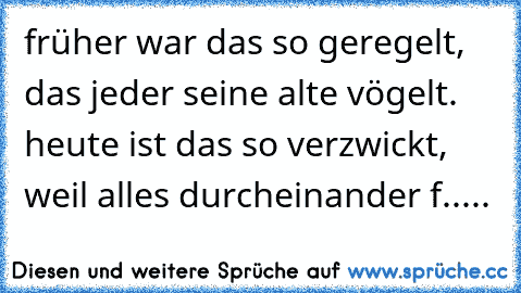 früher war das so geregelt, das jeder seine alte vögelt. heute ist das so verzwickt, weil alles durcheinander f.....