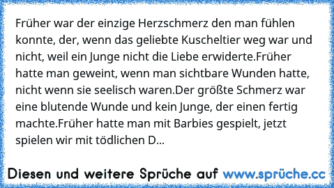 Früher war der einzige Herzschmerz den man fühlen konnte, der, wenn das geliebte Kuscheltier weg war und nicht, weil ein Junge nicht die Liebe erwiderte.
Früher hatte man geweint, wenn man sichtbare Wunden hatte, nicht wenn sie seelisch waren.
Der größte Schmerz war eine blutende Wunde und kein Junge, der einen fertig machte.
Früher hatte man mit Barbies gespielt, jetzt spielen wir mit tödliche...