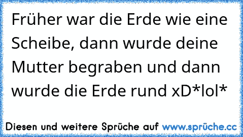 Früher war die Erde wie eine Scheibe, dann wurde deine Mutter begraben und dann wurde die Erde rund xD
*lol*