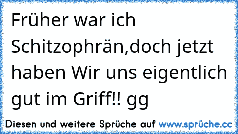 Früher war ich Schitzophrän,doch jetzt haben Wir uns eigentlich gut im Griff!! gg