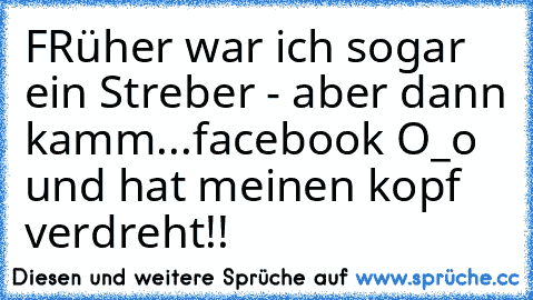 FRüher war ich sogar ein Streber - aber dann kamm...facebook O_o und hat meinen kopf verdreht!!