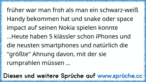 früher war man froh als man ein schwarz-weiß Handy bekommen hat und snake oder space impact auf seinen Nokia spielen konnte ...
Heute haben 5 klässler schon iPhones und die neusten smartphones und natürlich die "größte" Ahnung davon, mit der sie rumprahlen müssen ...