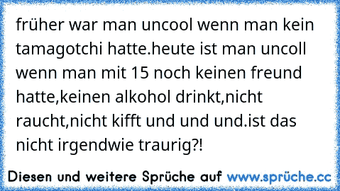 früher war man uncool wenn man kein tamagotchi hatte.
heute ist man uncoll wenn man mit 15 noch keinen freund hatte,keinen alkohol drinkt,nicht raucht,nicht kifft und und und.
ist das nicht irgendwie traurig?!