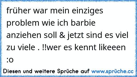 früher war mein einziges problem wie ich barbie anziehen soll & jetzt sind es viel zu viele . !!
wer es kennt likeeen :o