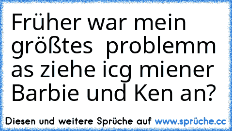 Früher war mein größtes  problemm as ziehe icg miener Barbie und Ken an?