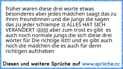 früher waren diese drei worte etwas besonderes aber jedes mädchen saagt das zu ihren freundinnen und die jungs die sagen das zu jeder schlampe :(( ALLES HAT SICH VERÄNDERT :((((((( aber zum trost es gibt  es  auch noch normale jungs die sich diese drei wörter für Die richtige ist!!! und es gibt auch noch die mädchen die es auch für denn richtigen aufcheben ♥