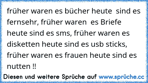 früher waren es bücher heute  sind es fernsehr, früher waren  es Briefe heute sind es sms, früher waren es disketten heute sind es usb sticks, früher waren es frauen heute sind es nutten !!