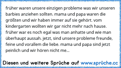 früher waren unsere einzigen probleme was wir unseren barbies anziehen sollten. mama und papa waren die größten und wir haben immer auf sie gehört. vom kindergarten wollten wir gar nicht mehr nach hause. früher war es noch egal was man anhatte und wie man überhaupt aussah. jetzt, sind unsere probleme freunde, feine und vorallem die liebe. mama und papa sind jetzt peinlich und wir hören nicht me...