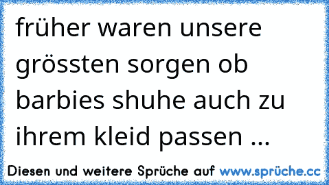 früher waren unsere grössten sorgen ob barbies shuhe auch zu ihrem kleid passen ...