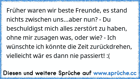 Früher waren wir beste Freunde, es stand nichts zwischen uns...aber nun? - Du beschuldigst mich alles zerstört zu haben, ohne mir zusagen was, oder wie? - Ich wünschte ich könnte die Zeit zurückdrehen, vielleicht wär es dann nie passiert! :(