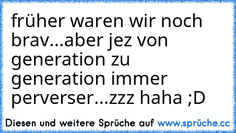 früher waren wir noch brav...aber jez von generation zu generation immer perverser...zzz haha ;D