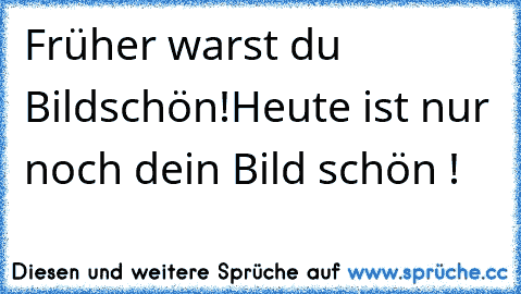 Früher warst du Bildschön!
Heute ist nur noch dein Bild schön !