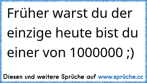 Früher warst du der einzige heute bist du einer von 1000000 ;)