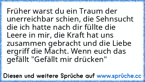 Früher warst du ein Traum der unerreichbar schien, die Sehnsucht die ich hatte nach dir füllte die Leere in mir, die Kraft hat uns zusammen gebracht und die Liebe ergriff die Macht. ♥
Wenn euch das gefällt "Gefällt mir drücken"