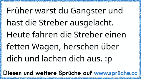 Früher warst du Gangster und hast die Streber ausgelacht. Heute fahren die Streber einen fetten Wagen, herschen über dich und lachen dich aus. :p