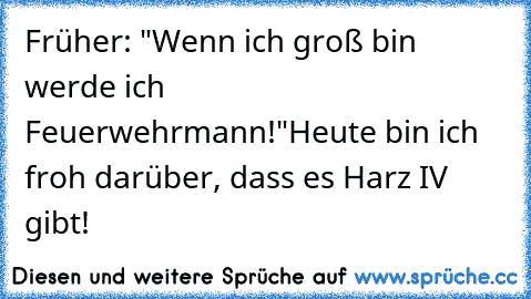 Früher: "Wenn ich groß bin werde ich Feuerwehrmann!"
Heute bin ich froh darüber, dass es Harz IV gibt!