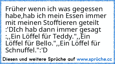 Früher wenn ich was gegessen habe,hab ich mein Essen immer mit meinen Stofftieren geteilt :'D
Ich hab dann immer gesagt :
,,Ein Löffel für Teddy."
,,Ein Löffel für Bello."
,,Ein Löffel für Schnuffel."
:'D