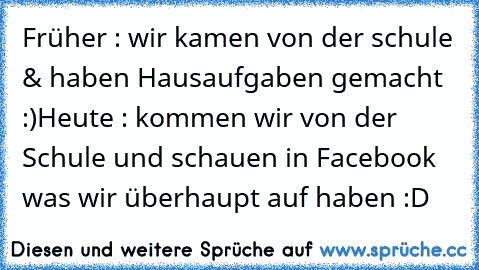 Früher : wir kamen von der schule & haben Hausaufgaben gemacht :)
Heute : kommen wir von der Schule und schauen in Facebook was wir überhaupt auf haben :D