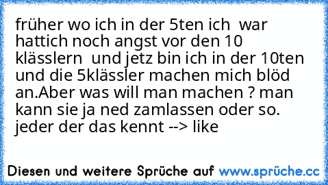 früher wo ich in der 5ten ich  war hattich noch angst vor den 10 klässlern  und jetz bin ich in der 10ten und die 5klässler machen mich blöd an.Aber was will man machen ? man kann sie ja ned zamlassen oder so. jeder der das kennt --> like