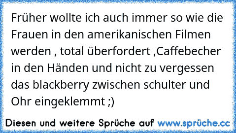 Früher wollte ich auch immer so wie die Frauen in den amerikanischen Filmen werden , total überfordert ,Caffebecher in den Händen und nicht zu vergessen das blackberry zwischen schulter und Ohr eingeklemmt ;)