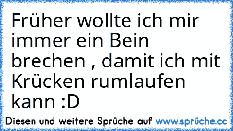 Früher wollte ich mir immer ein Bein brechen , damit ich mit Krücken rumlaufen kann :D