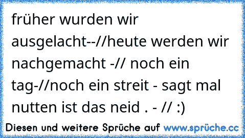 früher wurden wir ausgelacht--//heute werden wir nachgemacht -// noch ein tag-//noch ein streit - sagt mal nutten ist das neid . - // :)