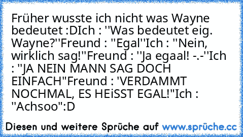 Früher wusste ich nicht was Wayne bedeutet :D
Ich : ''Was bedeutet eig. Wayne?''
Freund : ''Egal''
Ich : ''Nein, wirklich sag!''
Freund : ''Ja egaal! -.-''
Ich : ''JA NEIN MANN SAG DOCH EINFACH"
Freund : 'VERDAMMT NOCHMAL, ES HEiSST EGAL!"
Ich : ''Achsoo"
:D