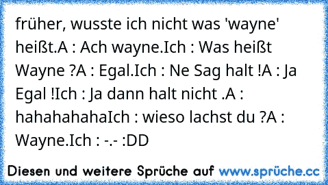 früher, wusste ich nicht was 'wayne' heißt.
A : Ach wayne.
Ich : Was heißt Wayne ?
A : Egal.
Ich : Ne Sag halt !
A : Ja Egal !
Ich : Ja dann halt nicht .
A : hahahahaha
Ich : wieso lachst du ?
A : Wayne.
Ich : -.- 
:DD