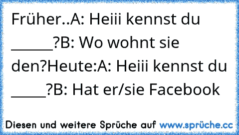 Früher..
A: Heiii kennst du ______?
B: Wo wohnt sie den?
Heute:
A: Heiii kennst du _____?
B: Hat er/sie Facebook