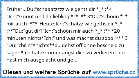 Früher...
Du:"schaaatzzzz wie gehts dir *_* :** ♥"
Ich:"Guuut und dir liebling *_* :** ♥3"
Du:"schöön *_* mir auch :***"
Heute:
Ich:"schatzz wie geths dir *_* :**"
Du:"gut dir?"
Ich:"schöön mir auch *_* :** ♥
*20 minuten nichts*
Ich:" und was machst du sooo ;*** ♥3 ♥"
Du:"chilln"
*nichts*
*du gehst off ohne bescheid zu sagen*
Ich hatte immer angst dich zu verlieren...du hast mich ausgelacht und...