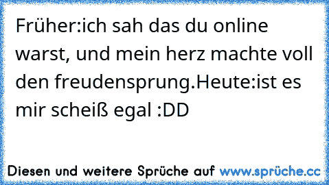 Früher:
ich sah das du online warst, und mein herz machte voll den freudensprung.
Heute:
ist es mir scheiß egal :DD