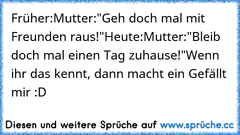 Früher:
Mutter:"Geh doch mal mit Freunden raus!"
Heute:
Mutter:"Bleib doch mal einen Tag zuhause!"
Wenn ihr das kennt, dann macht ein Gefällt mir :D