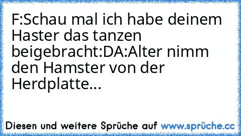 F:Schau mal ich habe deinem Haster das tanzen                      beigebracht:D
A:Alter nimm den Hamster von der Herdplatte...