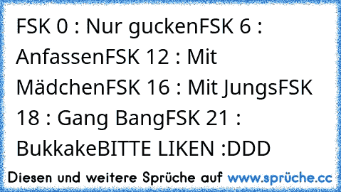 FSK 0 : Nur gucken
FSK 6 : Anfassen
FSK 12 : Mit Mädchen
FSK 16 : Mit Jungs
FSK 18 : Gang Bang
FSK 21 : Bukkake
BITTE LIKEN :DDD