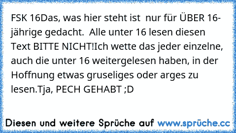 FSK 16
Das, was hier steht ist  nur für ÜBER 16- jährige gedacht.  Alle unter 16 lesen diesen Text BITTE NICHT!
Ich wette das jeder einzelne, auch die unter 16 weitergelesen haben, in der Hoffnung etwas gruseliges oder arges zu lesen.
Tja, PECH GEHABT ;D