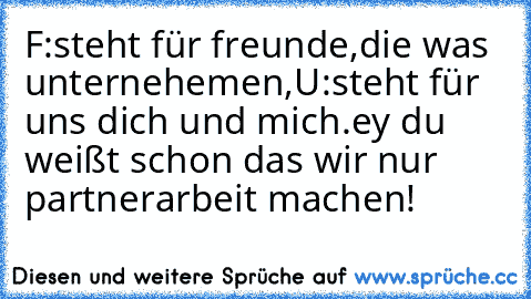 F:steht für freunde,die was unternehemen,
U:steht für uns dich und mich.
ey du weißt schon das wir nur partnerarbeit machen!